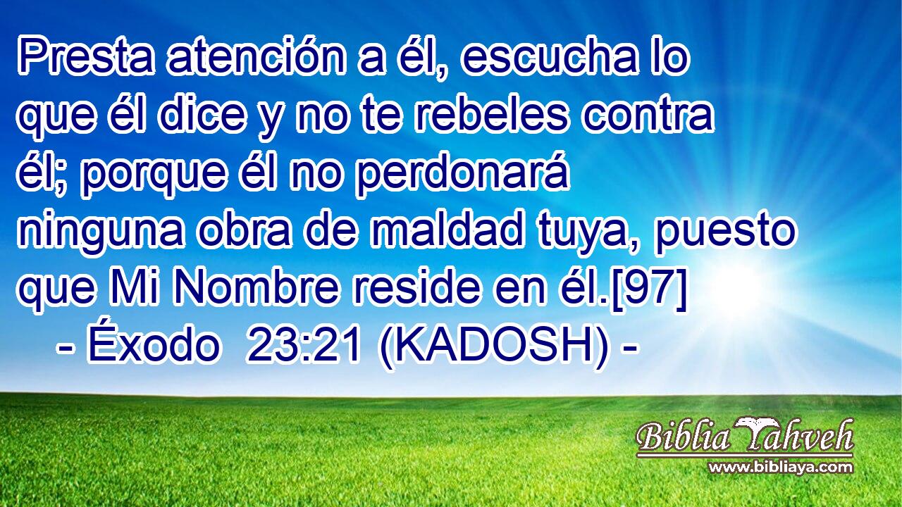  Presta atención a él, escucha lo que él dice y no te rebeles contra él; porque él no perdonará ninguna obra de maldad tuya, puesto que Mi Nombre reside en él.[97] 