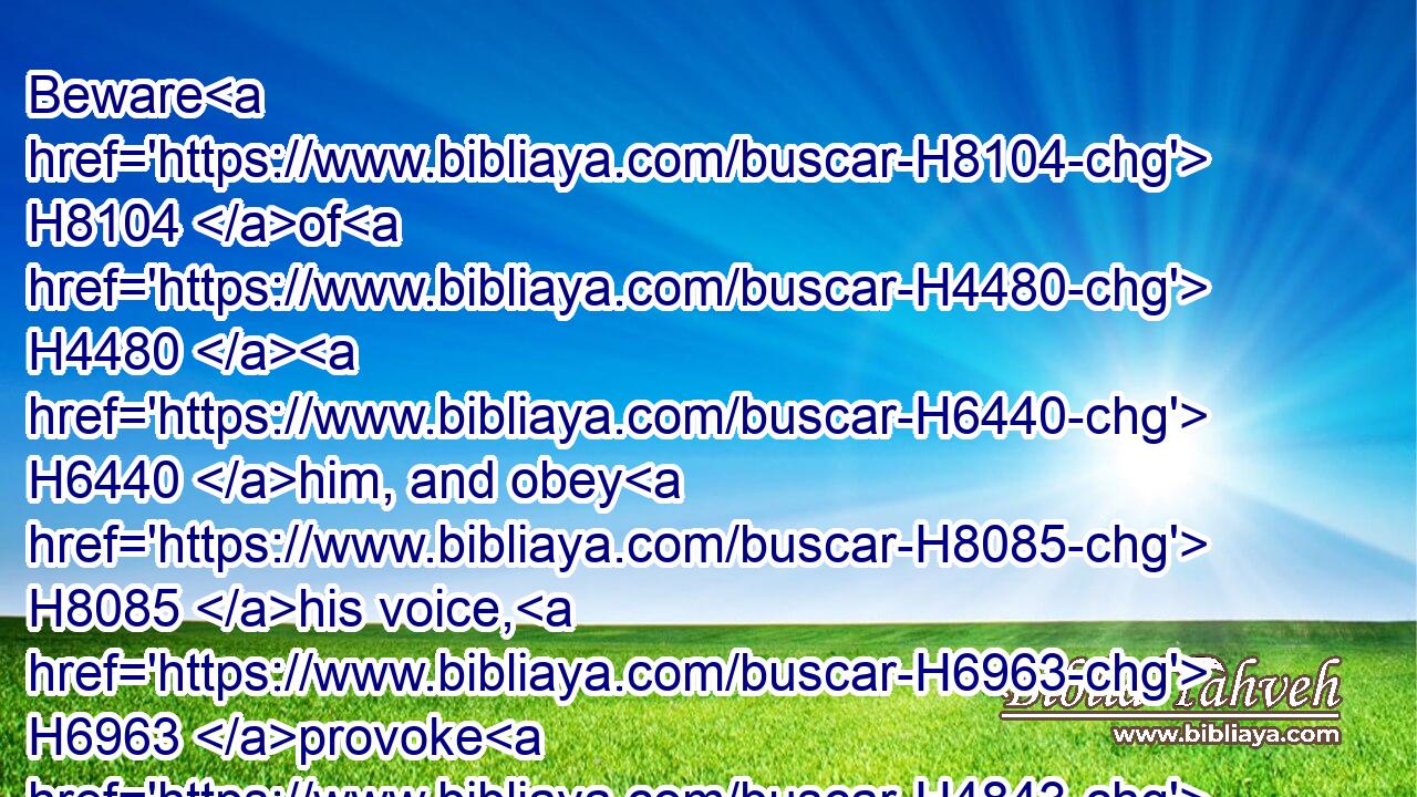 Beware H8104 of H4480  H6440 him, and obey H8085 his voice, H6963 provoke H4843 him not; H408 for H3588 he will not H3808 pardon H5375 your transgressions: H6588 for H3588 my name H8034 is in H7130 him.