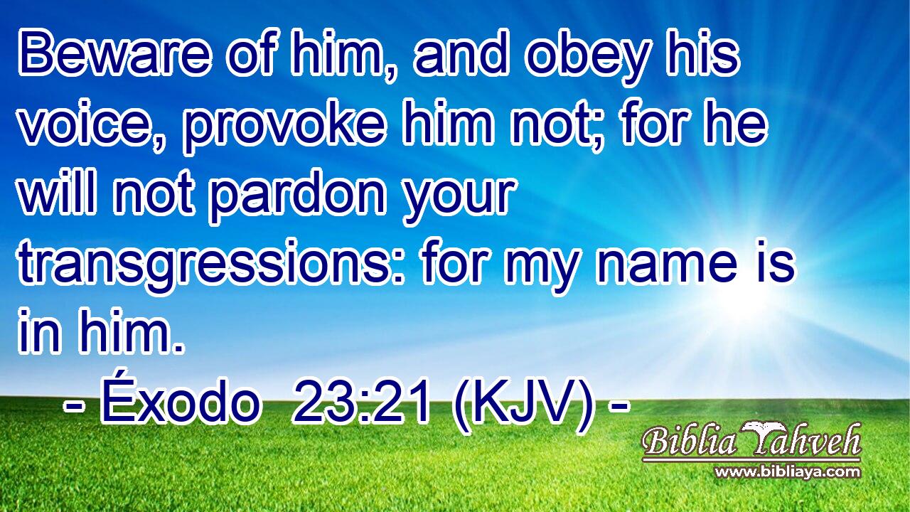Beware of him, and obey his voice, provoke him not; for he will not pardon your transgressions: for my name is in him.