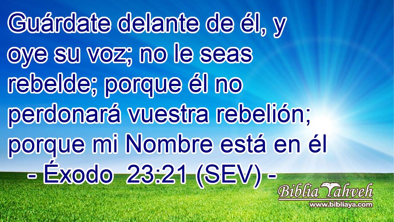 Guárdate delante de él, y oye su voz; no le seas rebelde; porque él no perdonará vuestra rebelión; porque mi Nombre está en él