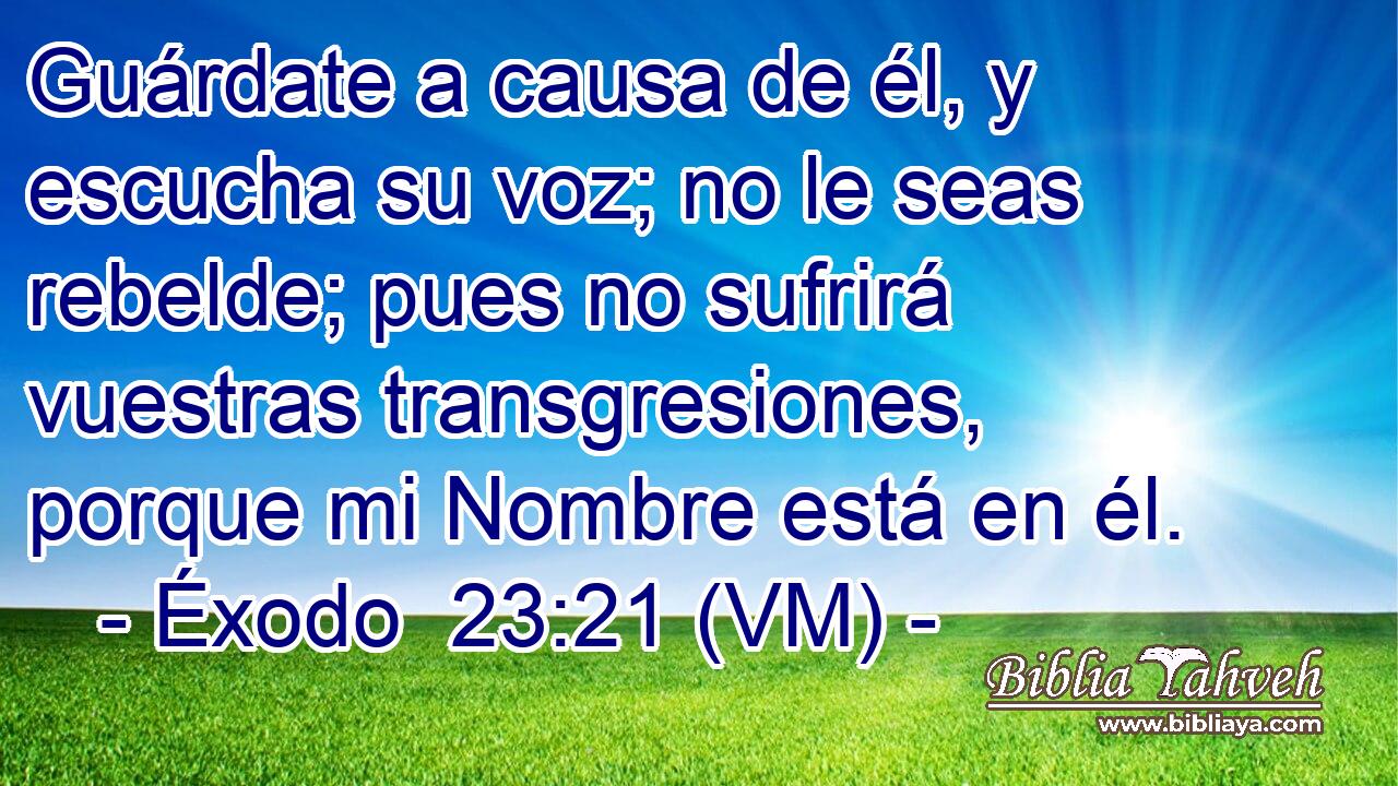  Guárdate a causa de él, y escucha su voz; no le seas rebelde; pues no sufrirá vuestras transgresiones, porque mi Nombre está en él. 