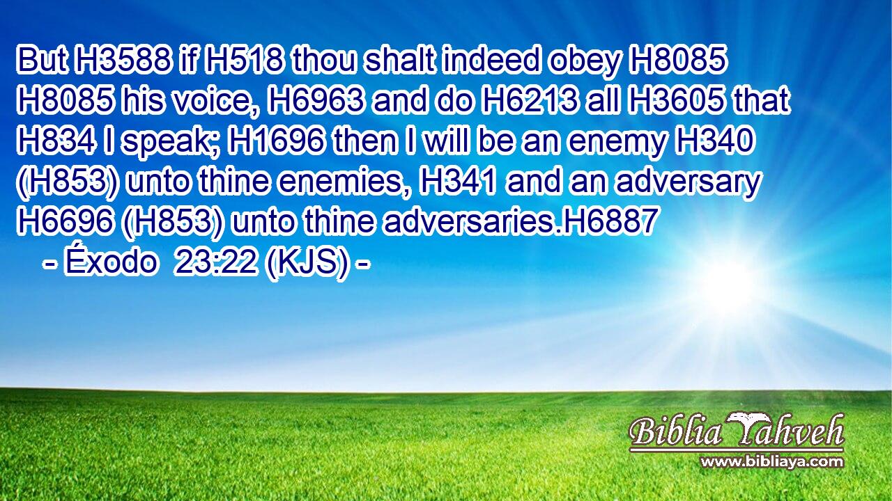 But H3588 if H518 thou shalt indeed obey H8085  H8085 his voice, H6963 and do H6213 all H3605 that H834 I speak; H1696 then I will be an enemy H340 (H853) unto thine enemies, H341 and an adversary H6696 (H853) unto thine adversaries.H6887