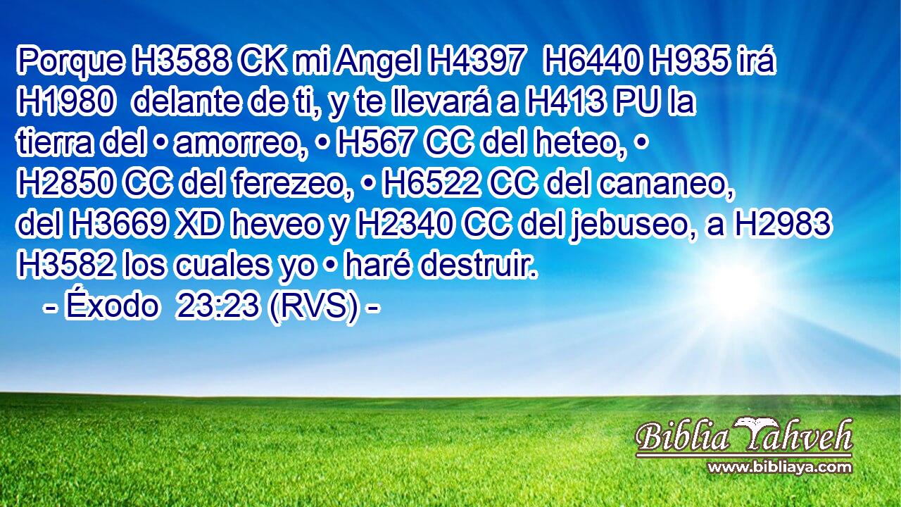 Porque H3588 CK mi Angel H4397  H6440 H935 irá H1980  delante de ti, y te llevará a H413 PU la tierra del • amorreo, • H567 CC del heteo, • H2850 CC del ferezeo, • H6522 CC del cananeo, del H3669 XD heveo y H2340 CC del jebuseo, a H2983 H3582 los cuales yo • haré destruir. 