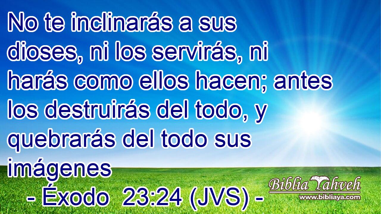 No te inclinarás a sus dioses, ni los servirás, ni harás como ellos hacen; antes los destruirás del todo, y quebrarás del todo sus imágenes