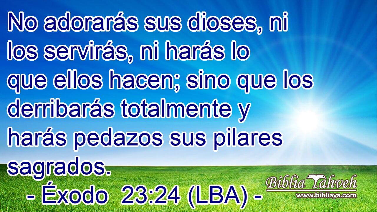 No adorarás sus dioses, ni los servirás, ni harás lo que ellos hacen; sino que los derribarás totalmente y harás pedazos sus pilares sagrados.
