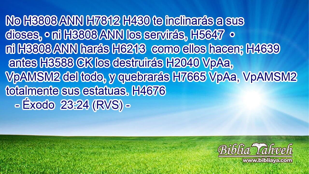 No H3808 ANN H7812 H430 te inclinarás a sus dioses, • ni H3808 ANN los servirás, H5647  • ni H3808 ANN harás H6213  como ellos hacen; H4639  antes H3588 CK los destruirás H2040 VpAa, VpAMSM2 del todo, y quebrarás H7665 VpAa, VpAMSM2 totalmente sus estatuas. H4676  