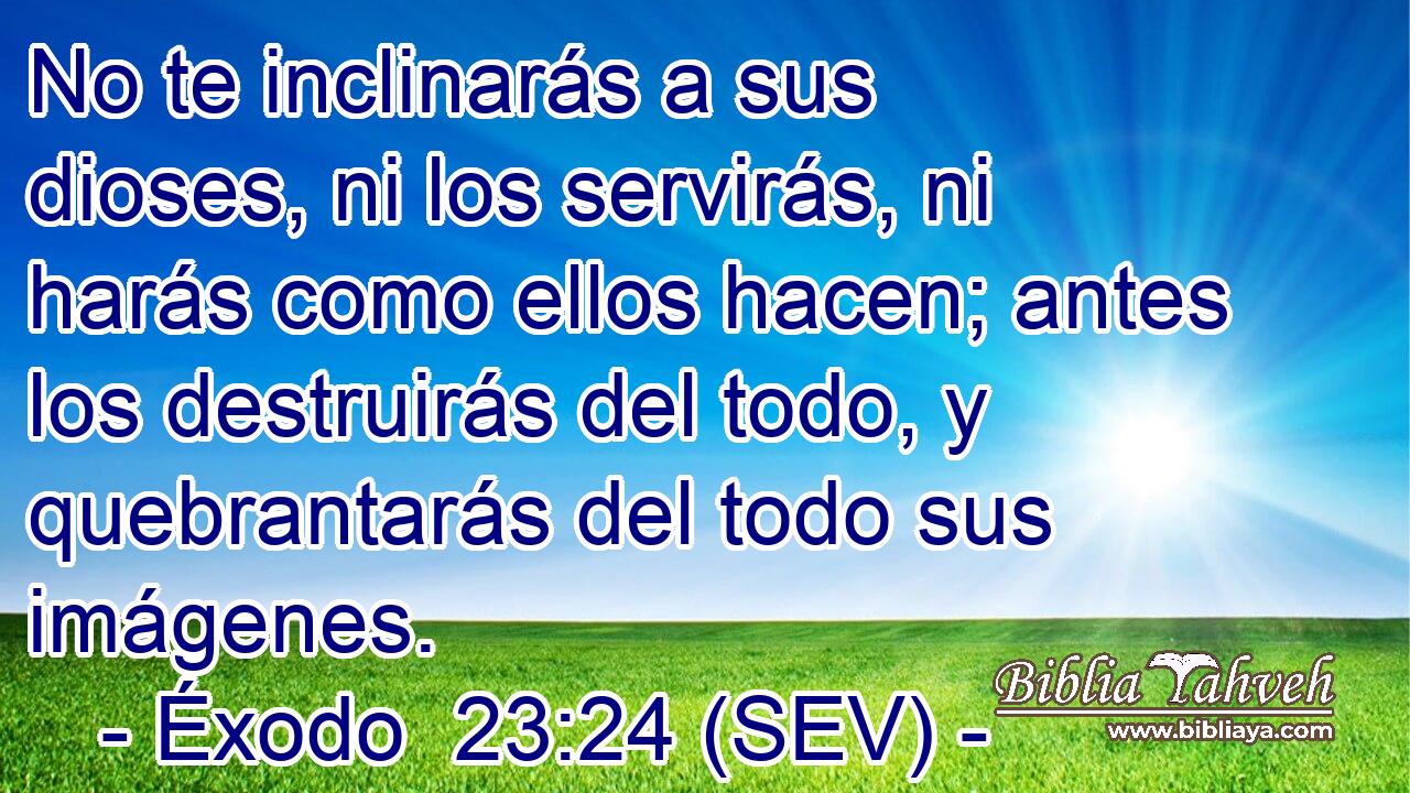No te inclinarás a sus dioses, ni los servirás, ni harás como ellos hacen; antes los destruirás del todo, y quebrantarás del todo sus imágenes.