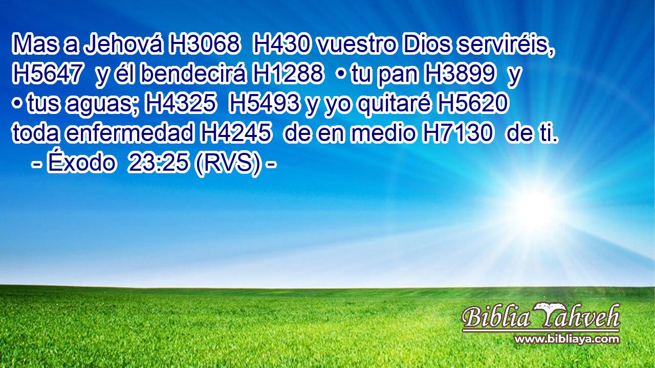 Mas a Jehová H3068  H430 vuestro Dios serviréis, H5647  y él bendecirá H1288  • tu pan H3899  y • tus aguas; H4325  H5493 y yo quitaré H5620  toda enfermedad H4245  de en medio H7130  de ti. 