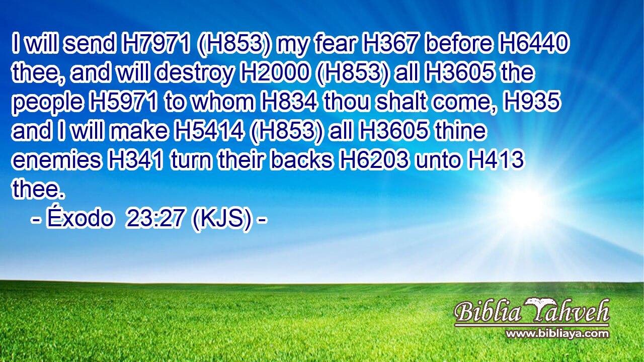 I will send H7971 (H853) my fear H367 before H6440 thee, and will destroy H2000 (H853) all H3605 the people H5971 to whom H834 thou shalt come, H935 and I will make H5414 (H853) all H3605 thine enemies H341 turn their backs H6203 unto H413 thee.