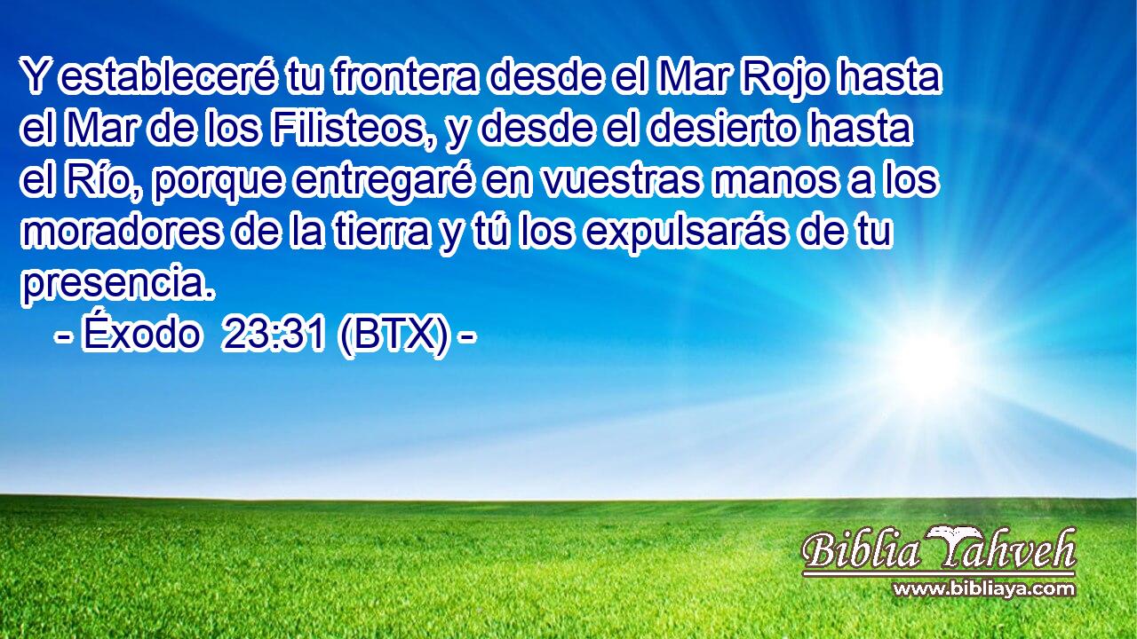 Y estableceré tu frontera desde el Mar Rojo hasta el Mar de los Filisteos, y desde el desierto hasta el Río, porque entregaré en vuestras manos a los moradores de la tierra y tú los expulsarás de tu presencia.
