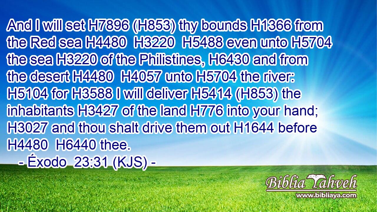 And I will set H7896 (H853) thy bounds H1366 from the Red sea H4480  H3220  H5488 even unto H5704 the sea H3220 of the Philistines, H6430 and from the desert H4480  H4057 unto H5704 the river: H5104 for H3588 I will deliver H5414 (H853) the inhabitants H3427 of the land H776 into your hand; H3027 and thou shalt drive them out H1644 before H4480  H6440 thee.