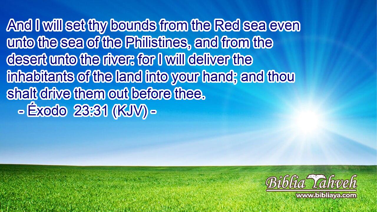 And I will set thy bounds from the Red sea even unto the sea of the Philistines, and from the desert unto the river: for I will deliver the inhabitants of the land into your hand; and thou shalt drive them out before thee.