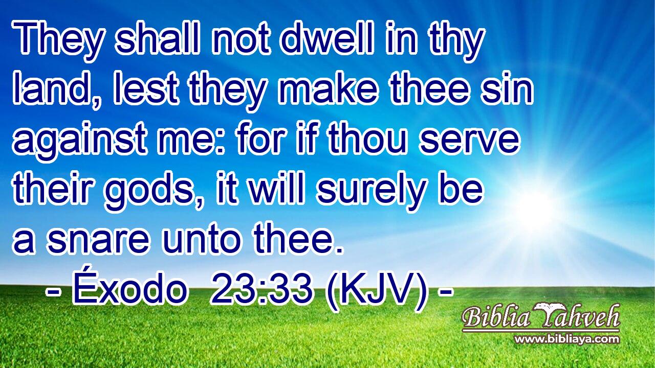 They shall not dwell in thy land, lest they make thee sin against me: for if thou serve their gods, it will surely be a snare unto thee.