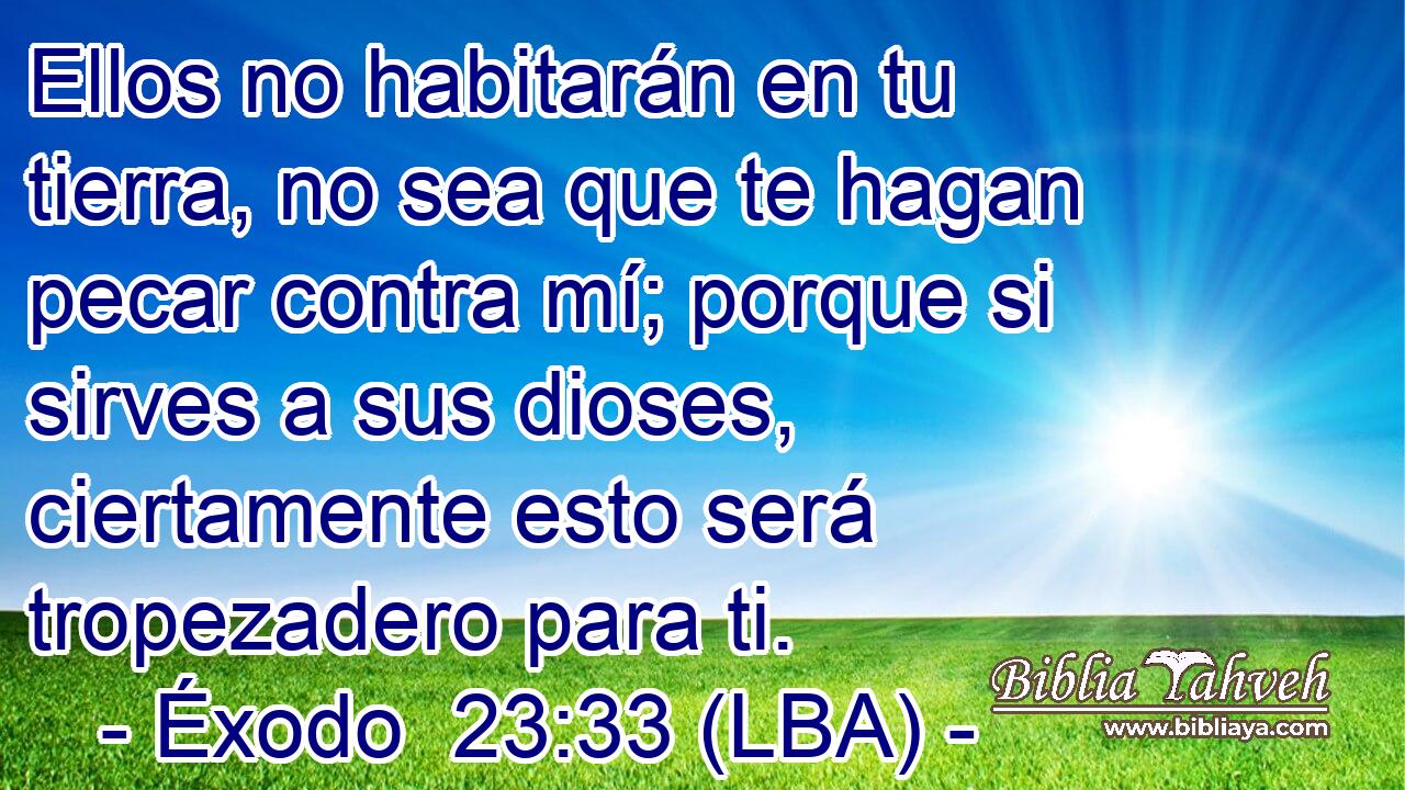 Ellos no habitarán en tu tierra, no sea que te hagan pecar contra mí; porque si sirves a sus dioses, ciertamente esto será tropezadero para ti.