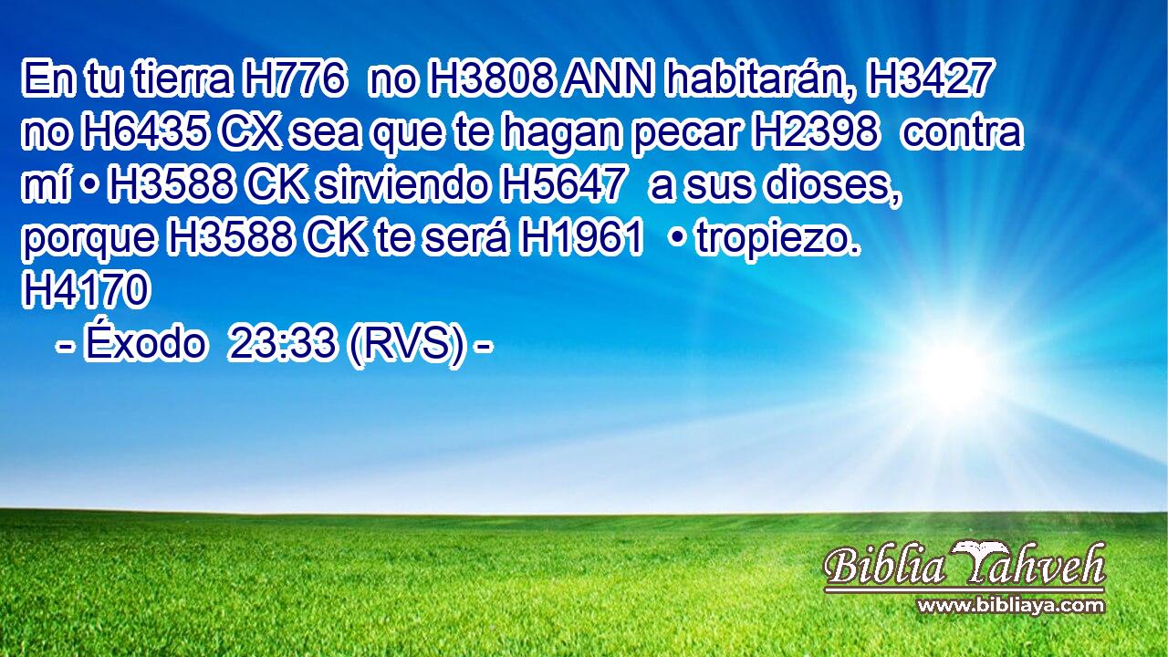 En tu tierra H776  no H3808 ANN habitarán, H3427  no H6435 CX sea que te hagan pecar H2398  contra mí • H3588 CK sirviendo H5647  a sus dioses, porque H3588 CK te será H1961  • tropiezo. H4170  