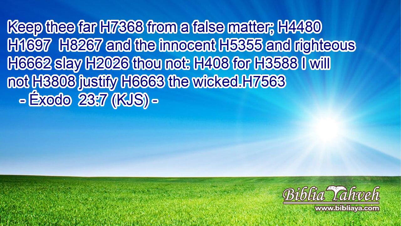 Keep thee far H7368 from a false matter; H4480  H1697  H8267 and the innocent H5355 and righteous H6662 slay H2026 thou not: H408 for H3588 I will not H3808 justify H6663 the wicked.H7563