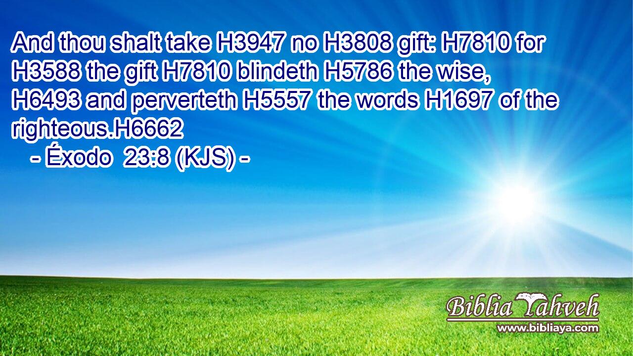 And thou shalt take H3947 no H3808 gift: H7810 for H3588 the gift H7810 blindeth H5786 the wise, H6493 and perverteth H5557 the words H1697 of the righteous.H6662