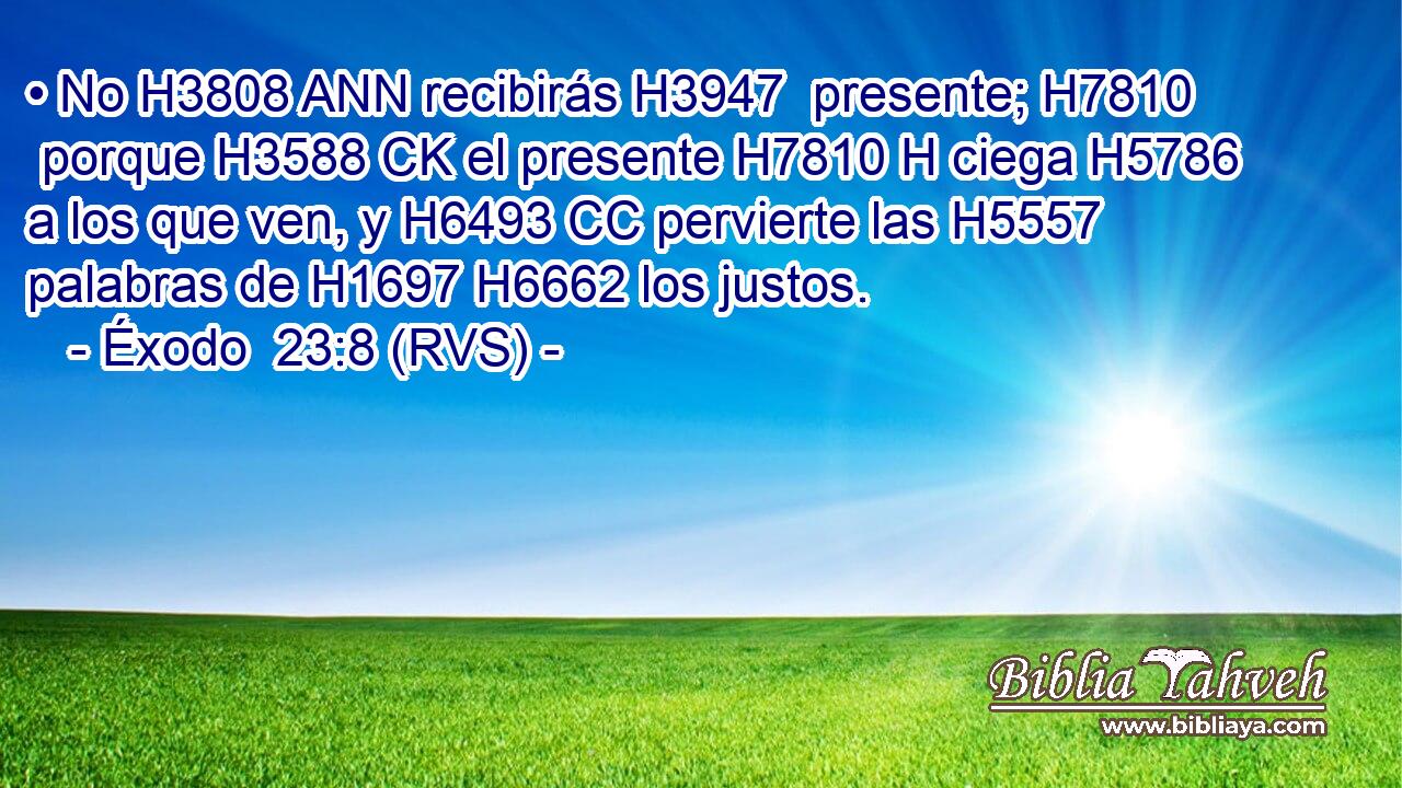 • No H3808 ANN recibirás H3947  presente; H7810  porque H3588 CK el presente H7810 H ciega H5786  a los que ven, y H6493 CC pervierte las H5557 palabras de H1697 H6662 los justos. 