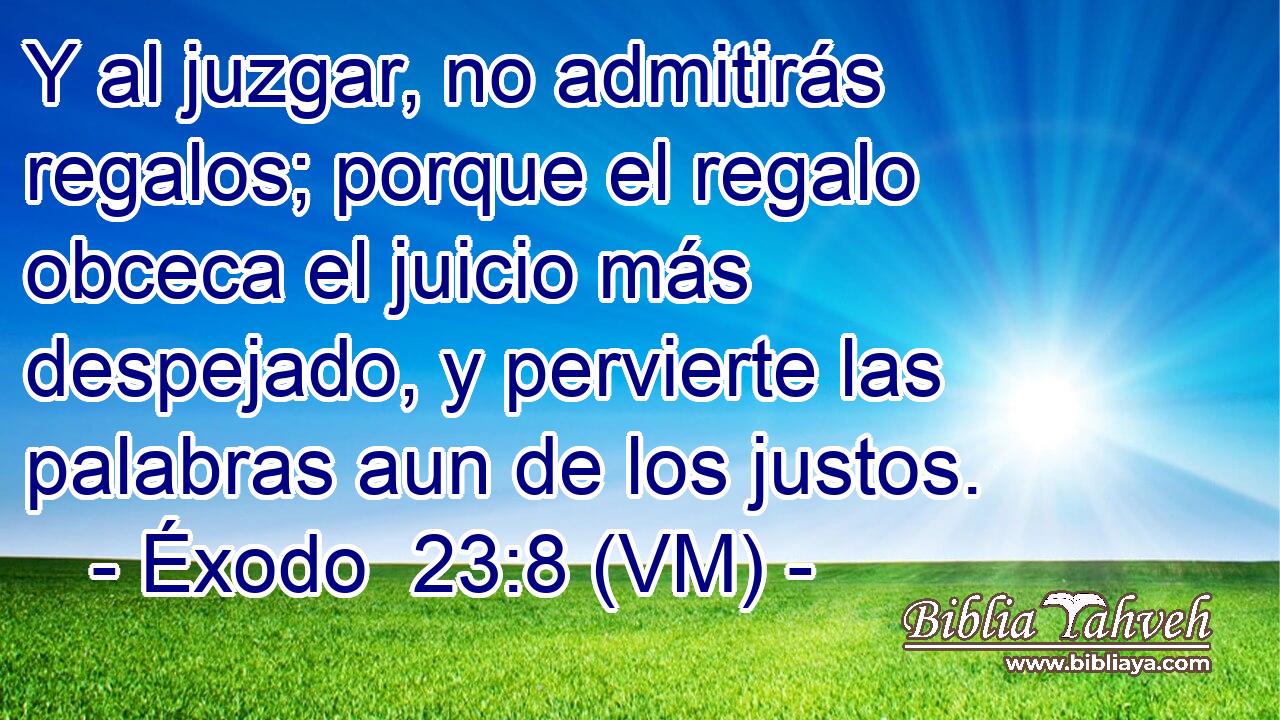  Y al juzgar, no admitirás regalos; porque el regalo obceca el juicio más despejado, y pervierte las palabras aun de los justos. 