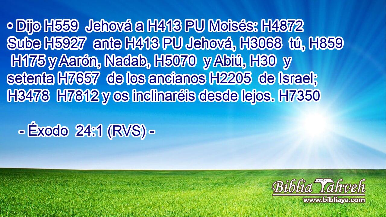• Dijo H559  Jehová a H413 PU Moisés: H4872  Sube H5927  ante H413 PU Jehová, H3068  tú, H859  H175 y Aarón, Nadab, H5070  y Abiú, H30  y setenta H7657  de los ancianos H2205  de Israel; H3478  H7812 y os inclinaréis desde lejos. H7350  