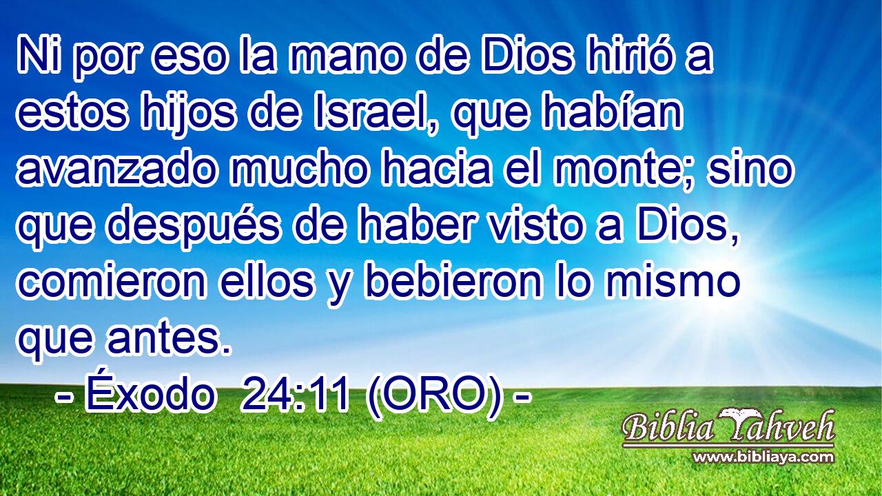  Ni por eso la mano de Dios hirió a estos hijos de Israel, que habían avanzado mucho hacia el monte; sino que después de haber visto a Dios, comieron ellos y bebieron lo mismo que antes. 