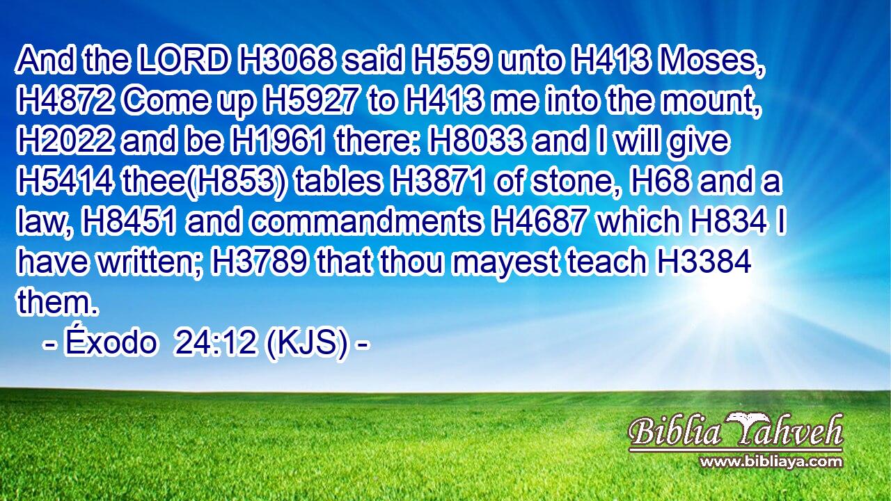 And the LORD H3068 said H559 unto H413 Moses, H4872 Come up H5927 to H413 me into the mount, H2022 and be H1961 there: H8033 and I will give H5414 thee(H853) tables H3871 of stone, H68 and a law, H8451 and commandments H4687 which H834 I have written; H3789 that thou mayest teach H3384 them.