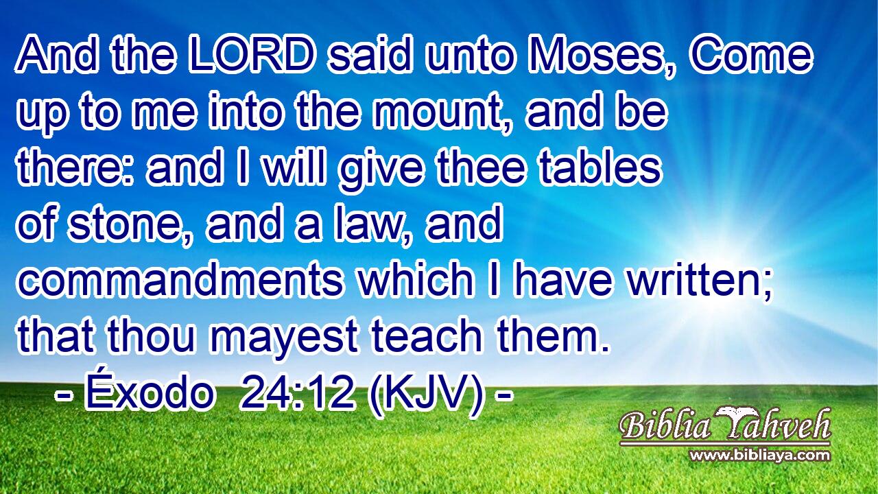 And the LORD said unto Moses, Come up to me into the mount, and be there: and I will give thee tables of stone, and a law, and commandments which I have written; that thou mayest teach them.