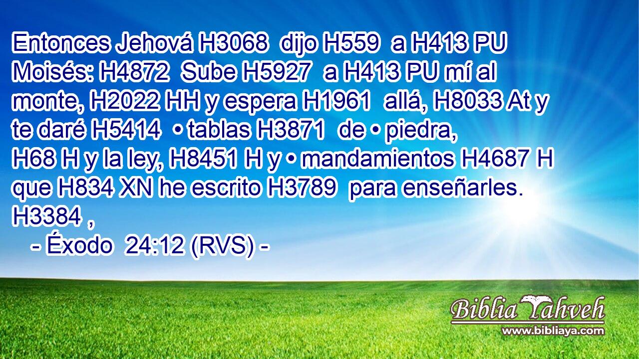 Entonces Jehová H3068  dijo H559  a H413 PU Moisés: H4872  Sube H5927  a H413 PU mí al monte, H2022 HH y espera H1961  allá, H8033 At y te daré H5414  • tablas H3871  de • piedra, H68 H y la ley, H8451 H y • mandamientos H4687 H que H834 XN he escrito H3789  para enseñarles. H3384 ,  