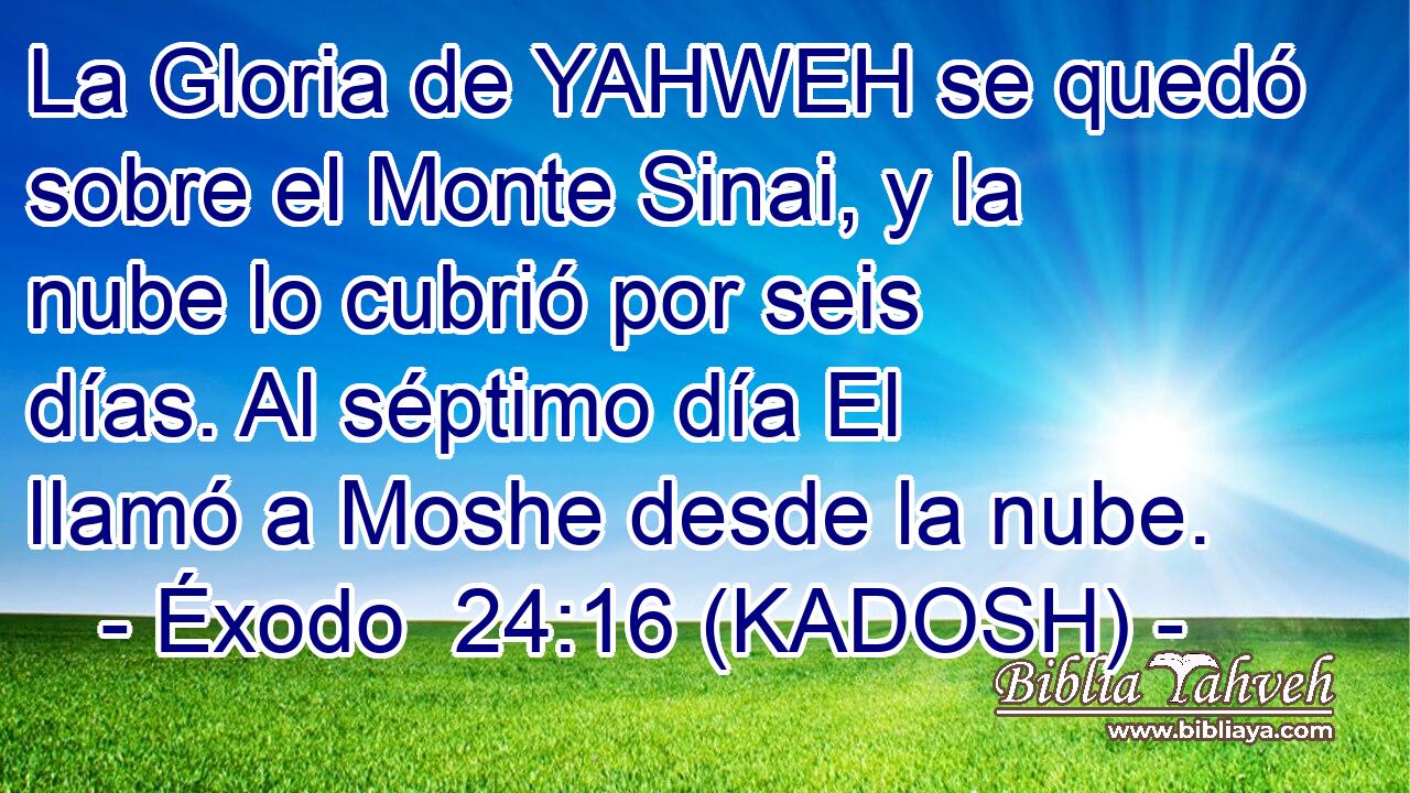  La Gloria de YAHWEH se quedó sobre el Monte Sinai, y la nube lo cubrió por seis días. Al séptimo día El llamó a Moshe desde la nube. 