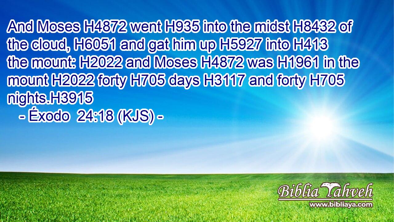 And Moses H4872 went H935 into the midst H8432 of the cloud, H6051 and gat him up H5927 into H413 the mount: H2022 and Moses H4872 was H1961 in the mount H2022 forty H705 days H3117 and forty H705 nights.H3915