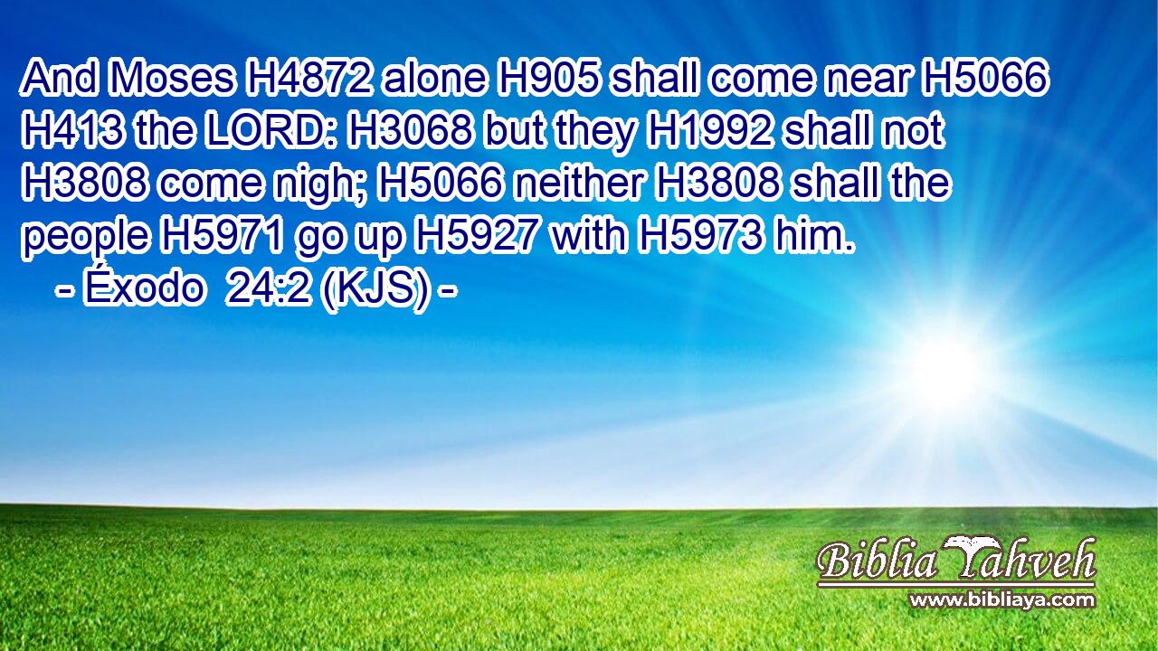 And Moses H4872 alone H905 shall come near H5066  H413 the LORD: H3068 but they H1992 shall not H3808 come nigh; H5066 neither H3808 shall the people H5971 go up H5927 with H5973 him.