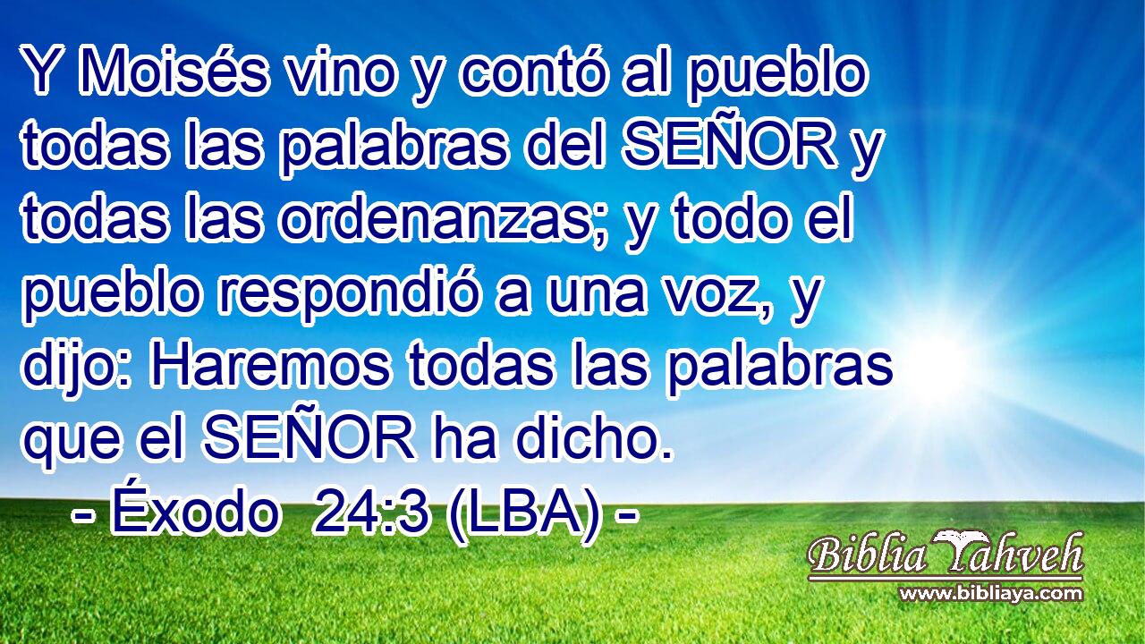 Y Moisés vino y contó al pueblo todas las palabras del SEÑOR y todas las ordenanzas; y todo el pueblo respondió a una voz, y dijo: Haremos todas las palabras que el SEÑOR ha dicho.