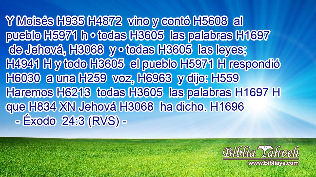 Y Moisés H935 H4872  vino y contó H5608  al pueblo H5971 h • todas H3605  las palabras H1697  de Jehová, H3068  y • todas H3605  las leyes; H4941 H y todo H3605  el pueblo H5971 H respondió H6030  a una H259  voz, H6963  y dijo: H559  Haremos H6213  todas H3605  las palabras H1697 H que H834 XN Jehová H3068  ha dicho. H1696  