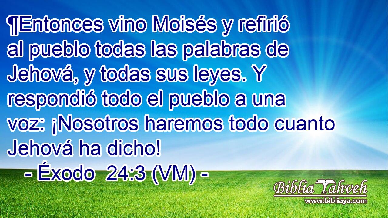  ¶Entonces vino Moisés y refirió al pueblo todas las palabras de Jehová, y todas sus leyes. Y respondió todo el pueblo a una voz: ¡Nosotros haremos todo cuanto Jehová ha dicho! 
