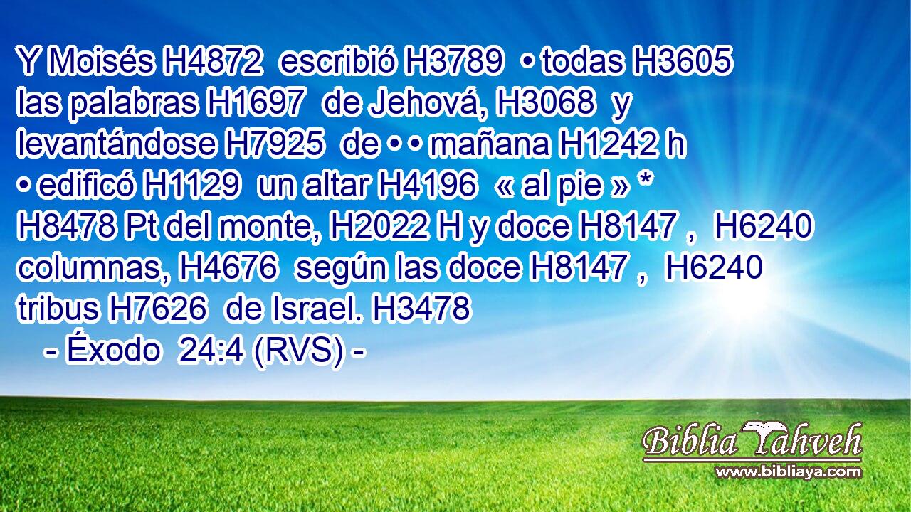 Y Moisés H4872  escribió H3789  • todas H3605  las palabras H1697  de Jehová, H3068  y levantándose H7925  de • • mañana H1242 h • edificó H1129  un altar H4196  « al pie » * H8478 Pt del monte, H2022 H y doce H8147 ,  H6240 columnas, H4676  según las doce H8147 ,  H6240 tribus H7626  de Israel. H3478  