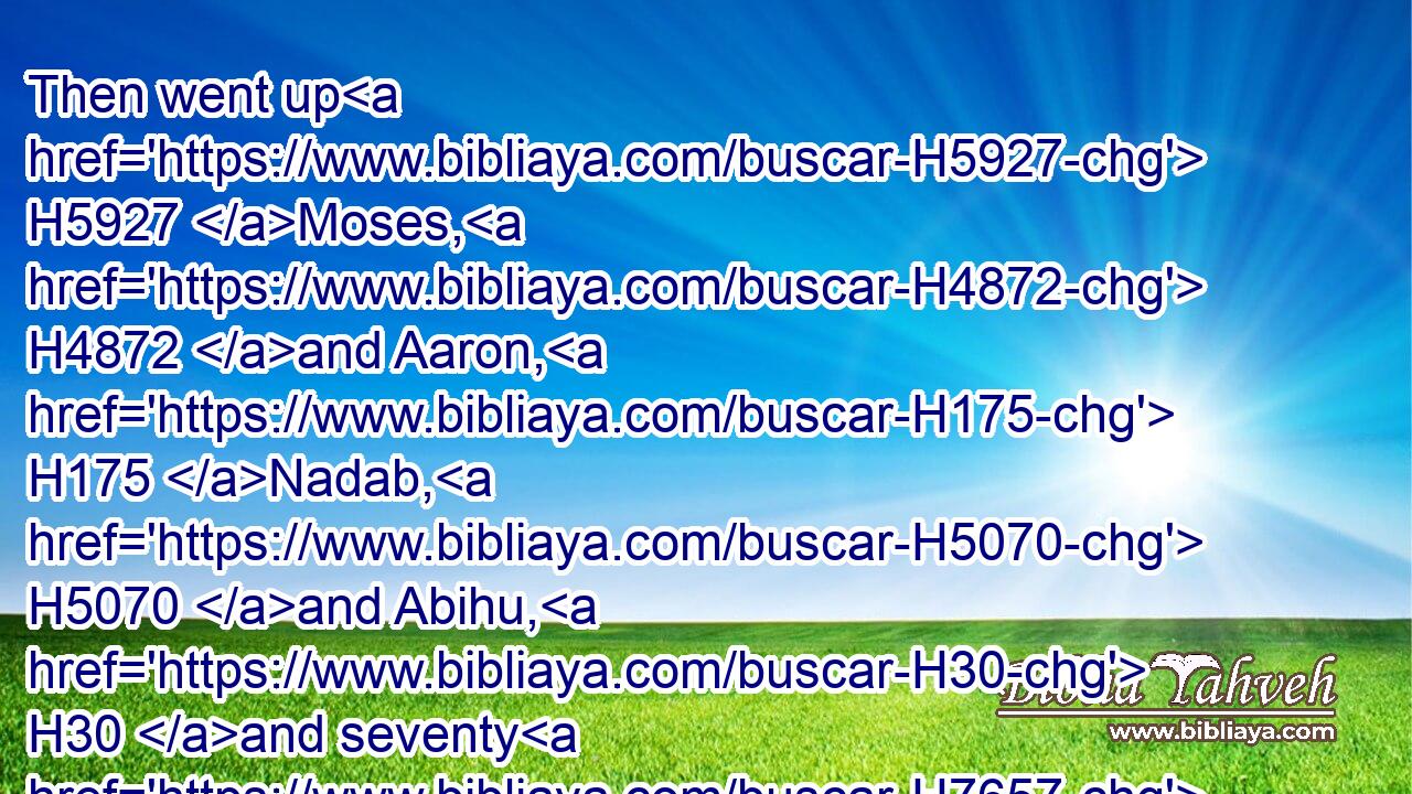 Then went up H5927 Moses, H4872 and Aaron, H175 Nadab, H5070 and Abihu, H30 and seventy H7657 of the elders H4480  H2205 of Israel:H3478