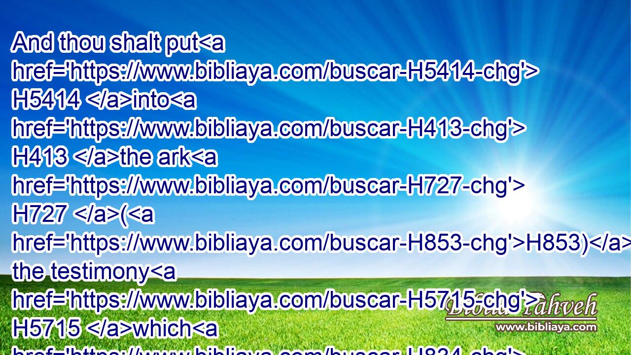 And thou shalt put H5414 into H413 the ark H727 (H853) the testimony H5715 which H834 I shall give H5414  H413 thee.