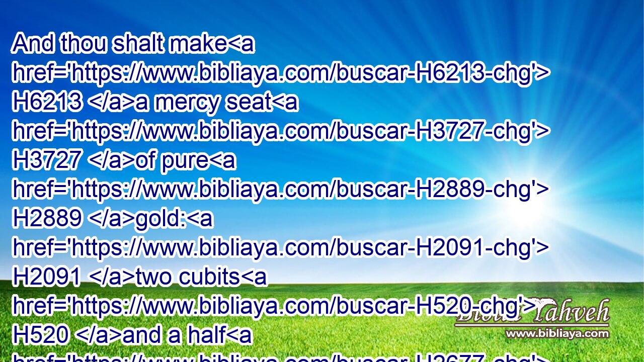And thou shalt make H6213 a mercy seat H3727 of pure H2889 gold: H2091 two cubits H520 and a half H2677 shall be the length H753 thereof, and a cubit H520 and a half H2677 the breadth H7341 thereof.