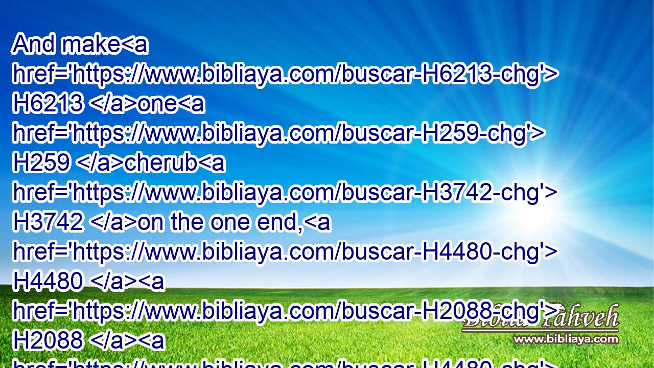 And make H6213 one H259 cherub H3742 on the one end, H4480  H2088  H4480  H7098 and the other H259 cherub H3742 on the other end: H4480  H2088  H4480  H7098 even of H4480 the mercy seat H3727 shall ye make H6213 (H853) the cherubims H3742 on H5921 the two H8147 ends H7098 thereof.