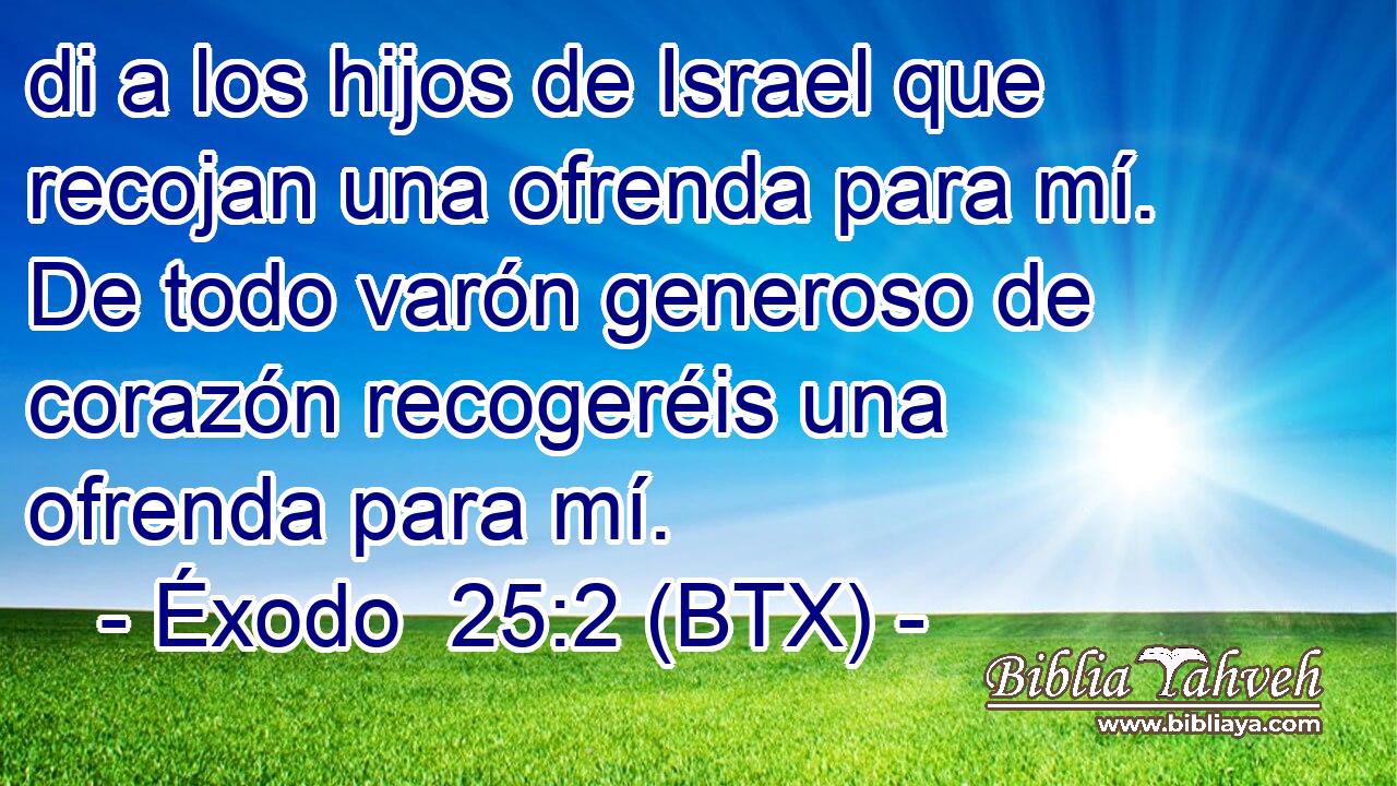 di a los hijos de Israel que recojan una ofrenda para mí. De todo varón generoso de corazón recogeréis una ofrenda para mí.