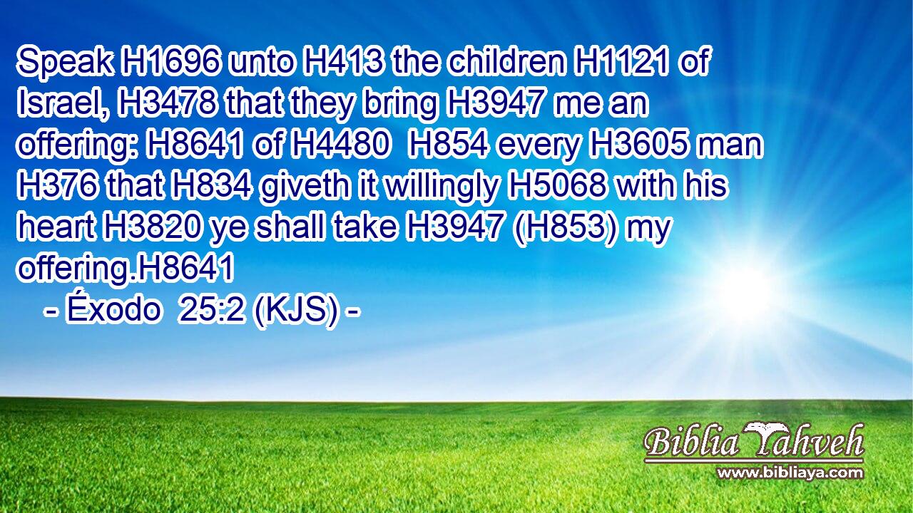 Speak H1696 unto H413 the children H1121 of Israel, H3478 that they bring H3947 me an offering: H8641 of H4480  H854 every H3605 man H376 that H834 giveth it willingly H5068 with his heart H3820 ye shall take H3947 (H853) my offering.H8641