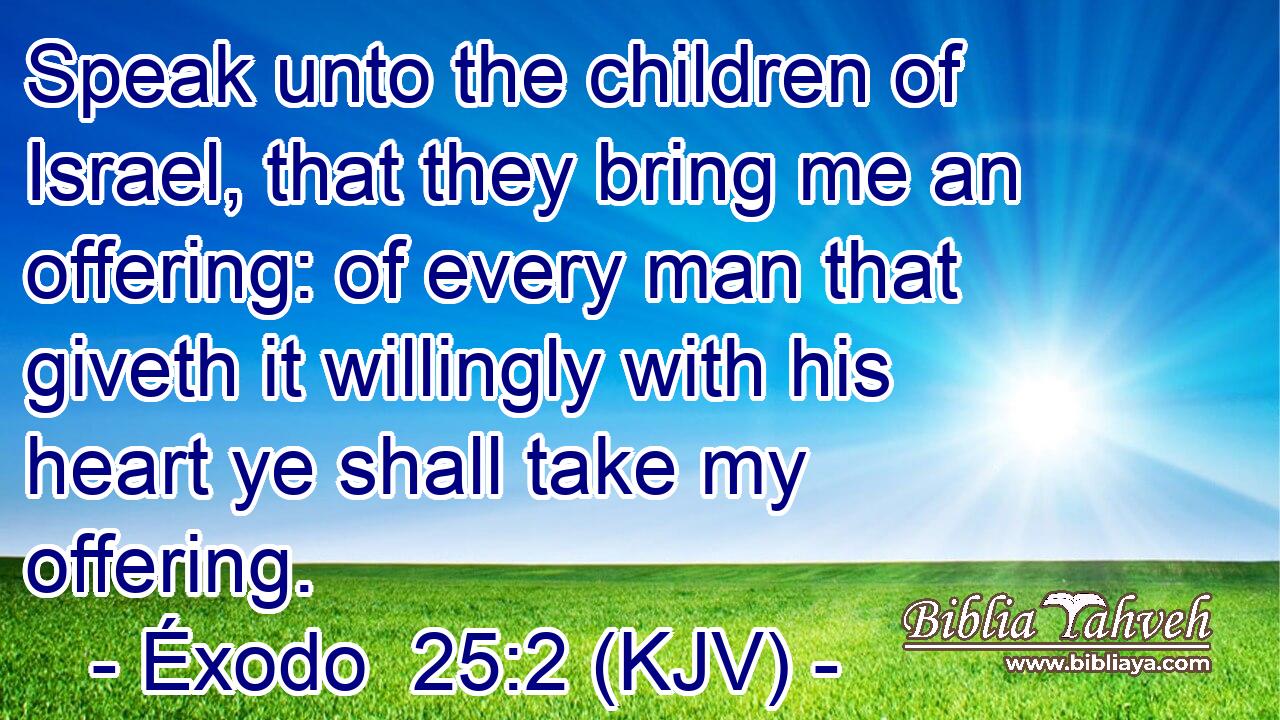 Speak unto the children of Israel, that they bring me an offering: of every man that giveth it willingly with his heart ye shall take my offering.