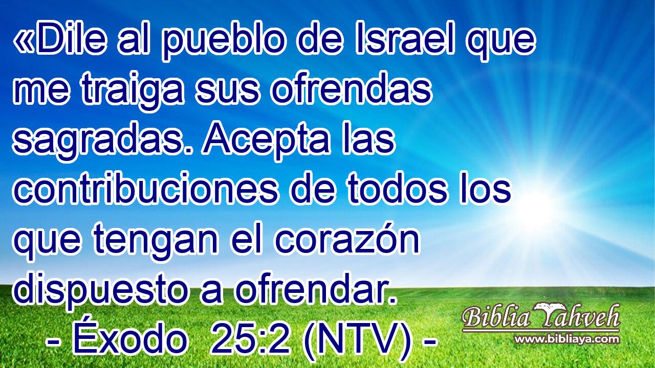 «Dile al pueblo de Israel que me traiga sus ofrendas sagradas. Acepta las contribuciones de todos los que tengan el corazón dispuesto a ofrendar.