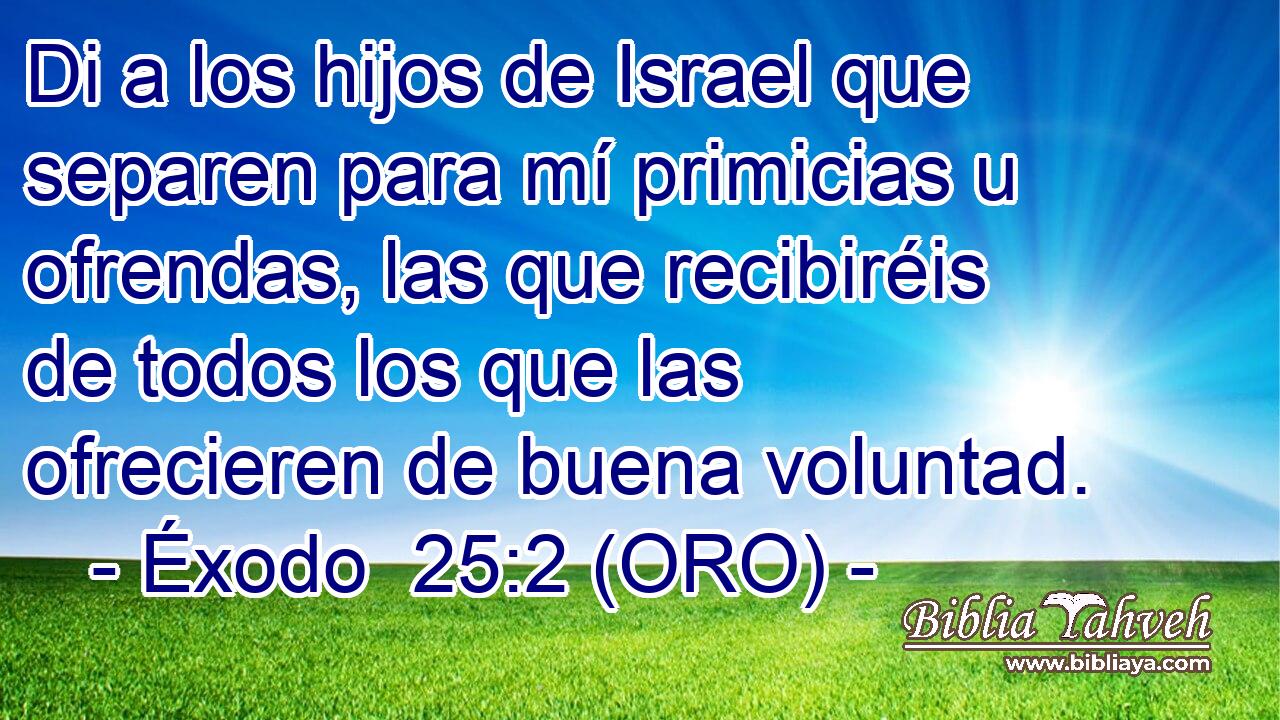  Di a los hijos de Israel que separen para mí primicias u ofrendas, las que recibiréis de todos los que las ofrecieren de buena voluntad. 