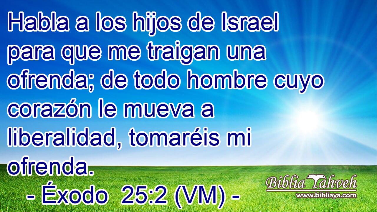  Habla a los hijos de Israel para que me traigan una ofrenda; de todo hombre cuyo corazón le mueva a liberalidad, tomaréis mi ofrenda. 