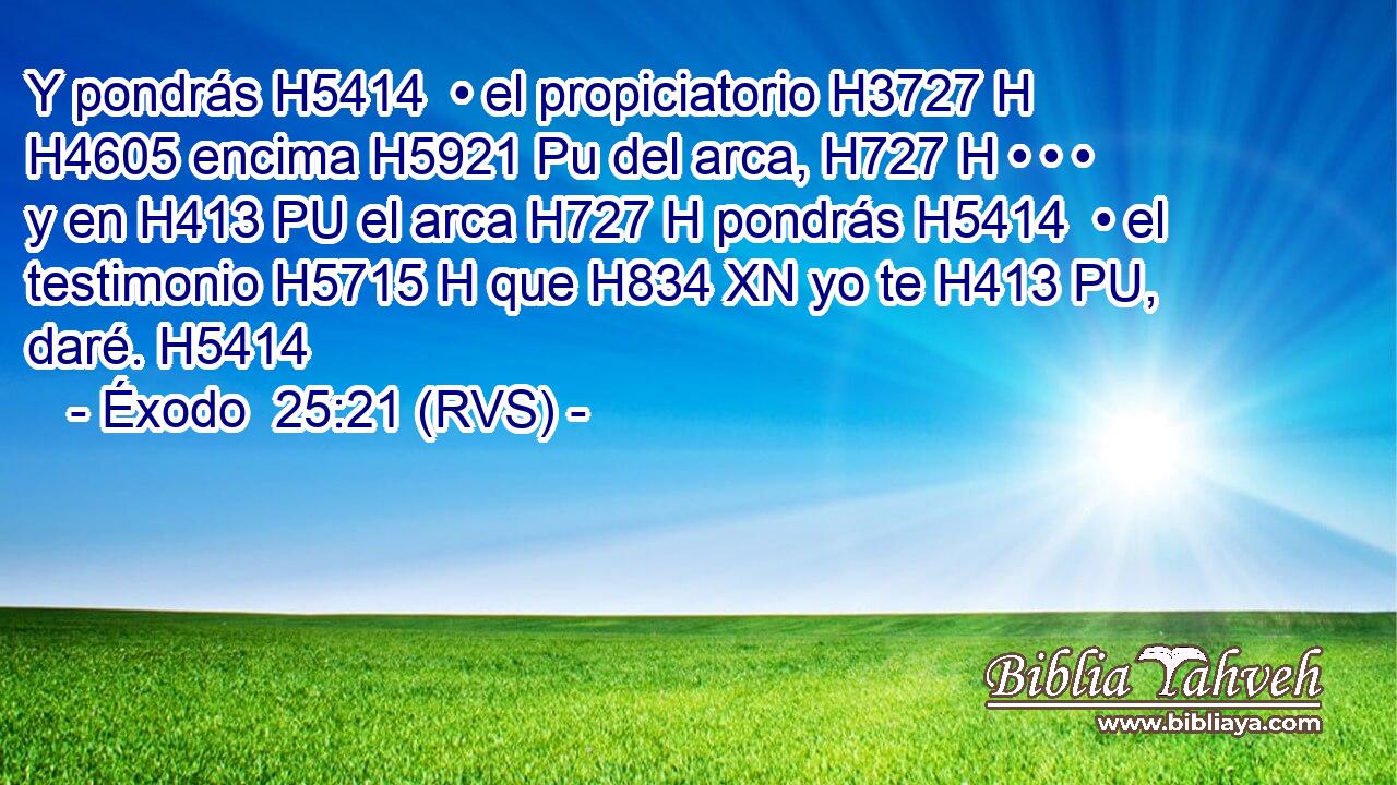 Y pondrás H5414  • el propiciatorio H3727 H H4605 encima H5921 Pu del arca, H727 H • • • y en H413 PU el arca H727 H pondrás H5414  • el testimonio H5715 H que H834 XN yo te H413 PU,  daré. H5414  