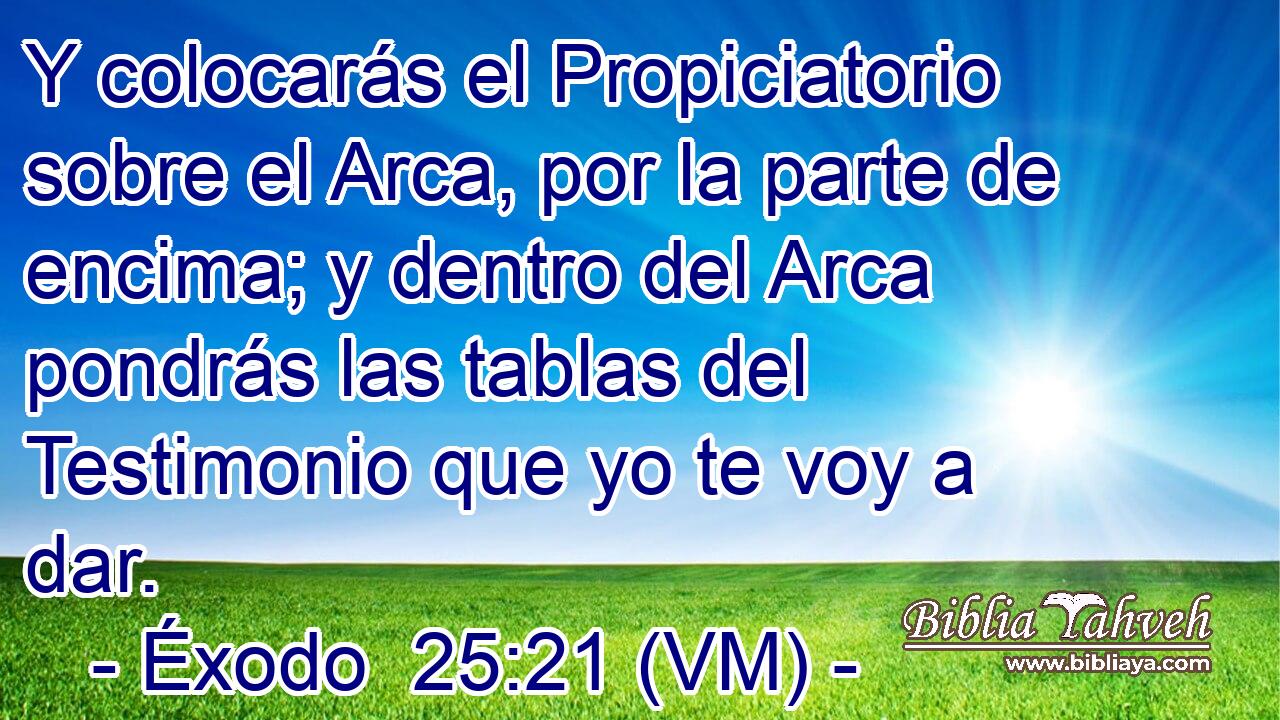  Y colocarás el Propiciatorio sobre el Arca, por la parte de encima; y dentro del Arca pondrás las tablas del Testimonio que yo te voy a dar. 
