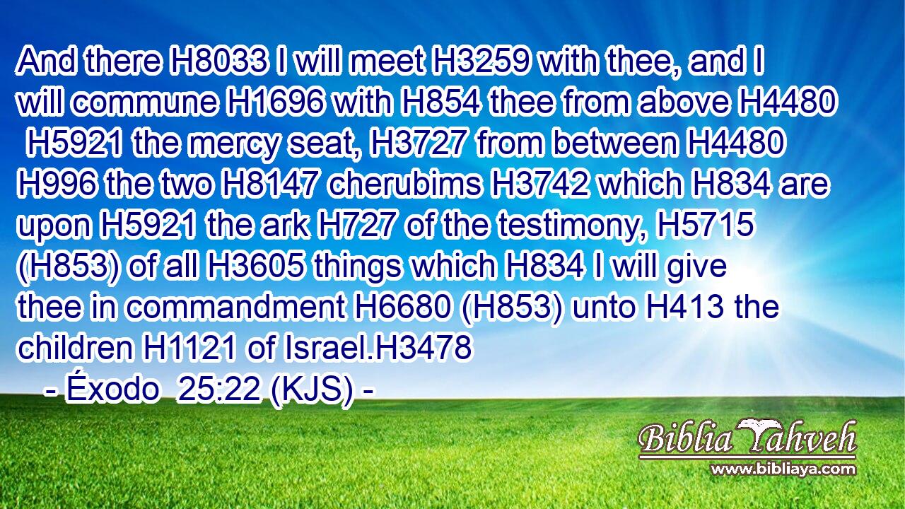 And there H8033 I will meet H3259 with thee, and I will commune H1696 with H854 thee from above H4480  H5921 the mercy seat, H3727 from between H4480  H996 the two H8147 cherubims H3742 which H834 are upon H5921 the ark H727 of the testimony, H5715 (H853) of all H3605 things which H834 I will give thee in commandment H6680 (H853) unto H413 the children H1121 of Israel.H3478