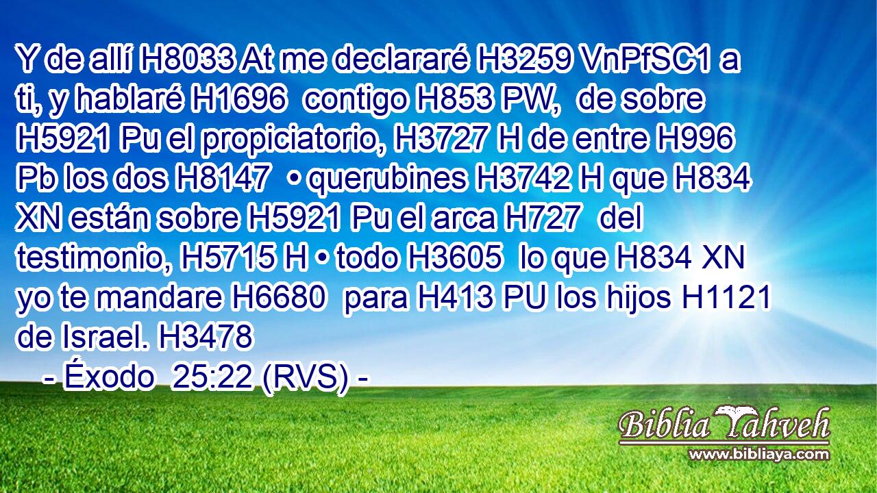 Y de allí H8033 At me declararé H3259 VnPfSC1 a ti, y hablaré H1696  contigo H853 PW,  de sobre H5921 Pu el propiciatorio, H3727 H de entre H996 Pb los dos H8147  • querubines H3742 H que H834 XN están sobre H5921 Pu el arca H727  del testimonio, H5715 H • todo H3605  lo que H834 XN yo te mandare H6680  para H413 PU los hijos H1121  de Israel. H3478  