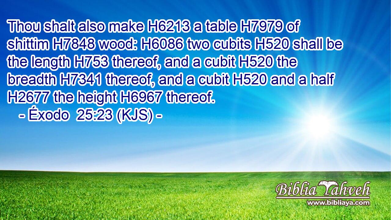 Thou shalt also make H6213 a table H7979 of shittim H7848 wood: H6086 two cubits H520 shall be the length H753 thereof, and a cubit H520 the breadth H7341 thereof, and a cubit H520 and a half H2677 the height H6967 thereof.